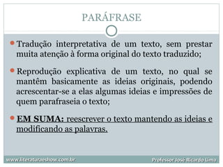 PARÁFRASE
Tradução interpretativa de um texto, sem prestar
muita atenção à forma original do texto traduzido;
Reprodução explicativa de um texto, no qual se
mantêm basicamente as ideias originais, podendo
acrescentar-se a elas algumas ideias e impressões de
quem parafraseia o texto;
EM SUMA: reescrever o texto mantendo as ideias e
modificando as palavras.
www.literaturaeshow.com.brwww.literaturaeshow.com.br Professor José Ricardo LimaProfessor José Ricardo Lima
 