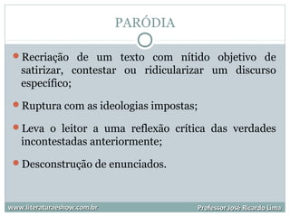 PARÓDIA
Recriação de um texto com nítido objetivo de
satirizar, contestar ou ridicularizar um discurso
específico;
Ruptura com as ideologias impostas;
Leva o leitor a uma reflexão crítica das verdades
incontestadas anteriormente;
Desconstrução de enunciados.
www.literaturaeshow.com.brwww.literaturaeshow.com.br Professor José Ricardo LimaProfessor José Ricardo Lima
 