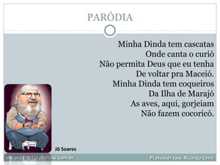 PARÓDIA
www.literaturaeshow.com.brwww.literaturaeshow.com.br Professor José Ricardo LimaProfessor José Ricardo Lima
Minha Dinda tem cascatas
Onde canta o curió
Não permita Deus que eu tenha
De voltar pra Maceió.
Minha Dinda tem coqueiros
Da Ilha de Marajó
As aves, aqui, gorjeiam
Não fazem cocoricó.
Jô Soares
 