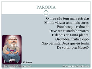 PARÓDIA
www.literaturaeshow.com.brwww.literaturaeshow.com.br Professor José Ricardo LimaProfessor José Ricardo Lima
O meu céu tem mais estrelas
Minha várzea tem mais cores.
Este bosque reduzido
Deve ter custado horrores.
E depois de tanta planta,
Orquídea, fruta e cipó,
Não permita Deus que eu tenha
De voltar pra Maceió.
Jô Soares
 