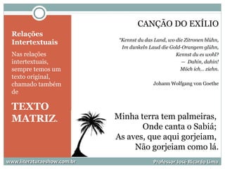 Relações
Intertextuais
Nas relações
intertextuais,
sempre temos um
texto original,
chamado também
de
TEXTO
MATRIZ.
CANÇÃO DO EXÍLIO
“Kennst du das Land, wo die Zitronen blühn,
Im dunkeln Laud die Gold-Orangem glühn,
Kennst du es wohl?
— Dahin, dahin!
Möch ich… ziehn.
Johann Wolfgang von Goethe
Minha terra tem palmeiras,
Onde canta o Sabiá;
As aves, que aqui gorjeiam,
Não gorjeiam como lá.
www.literaturaeshow.com.brwww.literaturaeshow.com.br Professor José Ricardo LimaProfessor José Ricardo Lima
 