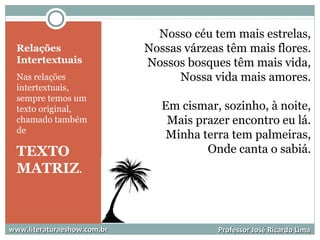 Relações
Intertextuais
Nas relações
intertextuais,
sempre temos um
texto original,
chamado também
de
TEXTO
MATRIZ.
Nosso céu tem mais estrelas,
Nossas várzeas têm mais flores.
Nossos bosques têm mais vida,
Nossa vida mais amores.
Em cismar, sozinho, à noite,
Mais prazer encontro eu lá.
Minha terra tem palmeiras,
Onde canta o sabiá.
www.literaturaeshow.com.brwww.literaturaeshow.com.br Professor José Ricardo LimaProfessor José Ricardo Lima
 