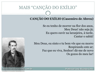 MAIS “CANÇÃO DO EXÍLIO”
www.literaturaeshow.com.brwww.literaturaeshow.com.br Professor José Ricardo LimaProfessor José Ricardo Lima
CANÇÃO DO EXÍLIO (Casemiro de Abreu)
Se eu tenho de morrer na flor dos anos,
Meu Deus! não seja já;
Eu quero ouvir na laranjeira, à tarde,
Cantar o sabiá!
Meu Deus, eu sinto e tu bem vês que eu morro
Respirando este ar;
Faz que eu viva, Senhor! dá-me de novo
Os gozos do meu lar!
 