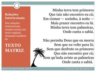 Relações
Intertextuais
Nas relações
intertextuais,
sempre temos um
texto original,
chamado também
de
TEXTO
MATRIZ.
www.literaturaeshow.com.brwww.literaturaeshow.com.br Professor José Ricardo LimaProfessor José Ricardo Lima
Minha terra tem primores
Que tais não encontro eu cá;
Em cismar — sozinho, à noite —
Mais prazer encontro eu lá.
Minha terra tem palmeiras,
Onde canta o sabiá.
Não permita Deus que eu morra
Sem que eu volte para lá;
Sem que desfrute os primores
Que não encontro por cá;
Sem qu'inda aviste as palmeiras
Onde canta o sabiá.
 