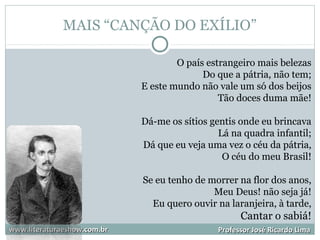 MAIS “CANÇÃO DO EXÍLIO”
www.literaturaeshow.com.brwww.literaturaeshow.com.br Professor José Ricardo LimaProfessor José Ricardo Lima
O país estrangeiro mais belezas
Do que a pátria, não tem;
E este mundo não vale um só dos beijos
Tão doces duma mãe!
Dá-me os sítios gentis onde eu brincava
Lá na quadra infantil;
Dá que eu veja uma vez o céu da pátria,
O céu do meu Brasil!
Se eu tenho de morrer na flor dos anos,
Meu Deus! não seja já!
Eu quero ouvir na laranjeira, à tarde,
Cantar o sabiá!
 