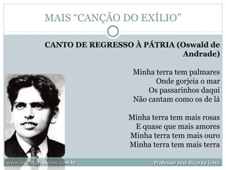 MAIS “CANÇÃO DO EXÍLIO”
www.literaturaeshow.com.brwww.literaturaeshow.com.br Professor José Ricardo LimaProfessor José Ricardo Lima
CANTO DE REGRESSO À PÁTRIA (Oswald de
Andrade)
Minha terra tem palmares
Onde gorjeia o mar
Os passarinhos daqui
Não cantam como os de lá
Minha terra tem mais rosas
E quase que mais amores
Minha terra tem mais ouro
Minha terra tem mais terra
 