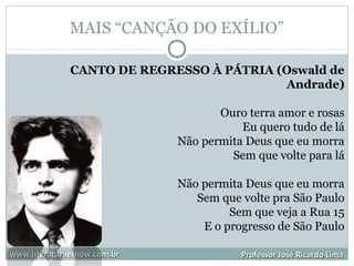MAIS “CANÇÃO DO EXÍLIO”
www.literaturaeshow.com.brwww.literaturaeshow.com.br Professor José Ricardo LimaProfessor José Ricardo Lima
CANTO DE REGRESSO À PÁTRIA (Oswald de
Andrade)
Ouro terra amor e rosas
Eu quero tudo de lá
Não permita Deus que eu morra
Sem que volte para lá
Não permita Deus que eu morra
Sem que volte pra São Paulo
Sem que veja a Rua 15
E o progresso de São Paulo
 