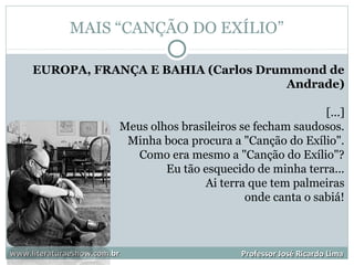 MAIS “CANÇÃO DO EXÍLIO”
www.literaturaeshow.com.brwww.literaturaeshow.com.br Professor José Ricardo LimaProfessor José Ricardo Lima
EUROPA, FRANÇA E BAHIA (Carlos Drummond de
Andrade)
[...]
Meus olhos brasileiros se fecham saudosos.
Minha boca procura a "Canção do Exílio".
Como era mesmo a "Canção do Exílio"?
Eu tão esquecido de minha terra...
Ai terra que tem palmeiras
onde canta o sabiá!
 