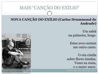 MAIS “CANÇÃO DO EXÍLIO”
www.literaturaeshow.com.brwww.literaturaeshow.com.br Professor José Ricardo LimaProfessor José Ricardo Lima
NOVA CANÇÃO DO EXÍLIO (Carlos Drummond de
Andrade)
Um sabiá
na palmeira, longe.
Estas aves cantam
um outro canto.
O céu cintila
sobre flores úmidas.
Vozes na mata,
e o maior amor.
 