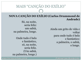 MAIS “CANÇÃO DO EXÍLIO”
www.literaturaeshow.com.brwww.literaturaeshow.com.br Professor José Ricardo LimaProfessor José Ricardo Lima
NOVA CANÇÃO DO EXÍLIO (Carlos Drummond de
Andrade)
Ainda um grito de vida e
voltar
para onde tudo é belo
e fantástico:
a palmeira, o sabiá,
o longe.
Só, na noite,
seria feliz:
um sabiá,
na palmeira, longe.
Onde tudo é belo
e fantástico,
só, na noite,
seria feliz.
(Um sabiá,
na palmeira, longe.)
 