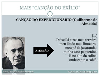 MAIS “CANÇÃO DO EXÍLIO”
www.literaturaeshow.com.brwww.literaturaeshow.com.br Professor José Ricardo LimaProfessor José Ricardo Lima
CANÇÃO DO EXPEDICIONÁRIO (Guilherme de
Almeida)
[...]
Deixei lá atrás meu terreiro
meu limão meu limoeiro,
meu pé de jacarandá,
minha casa pequenina
lá no alto da colina
onde canta o sabiá.
ATENÇÃO
 