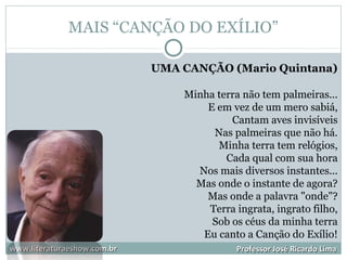 MAIS “CANÇÃO DO EXÍLIO”
www.literaturaeshow.com.brwww.literaturaeshow.com.br Professor José Ricardo LimaProfessor José Ricardo Lima
UMA CANÇÃO (Mario Quintana)
Minha terra não tem palmeiras...
E em vez de um mero sabiá,
Cantam aves invisíveis
Nas palmeiras que não há.
Minha terra tem relógios,
Cada qual com sua hora
Nos mais diversos instantes...
Mas onde o instante de agora?
Mas onde a palavra "onde"?
Terra ingrata, ingrato filho,
Sob os céus da minha terra
Eu canto a Canção do Exílio!
 