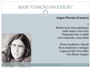 MAIS “CANÇÃO DO EXÍLIO”
www.literaturaeshow.com.brwww.literaturaeshow.com.br Professor José Ricardo LimaProfessor José Ricardo Lima
Jogos Florais (Cacaso)
I
Minha terra tem palmeiras
onde canta o tico-tico
Enquanto isso o sabiá
vive comendo o meu fubá
Ficou moderno o Brasil
ficou moderno o milagre
a água já não vira vinha
vira direto vinagre
 