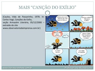 MAIS “CANÇÃO DO EXÍLIO”
www.literaturaeshow.com.brwww.literaturaeshow.com.br Professor José Ricardo LimaProfessor José Ricardo Lima
(Caulos, Vida de Passarinho, 1978. In:
Carlos Vogt, Canções do Exílio,
seção Armazém Literário, 05/12/2000 –
extraído do site
www.observatoriodaimprensa.com.br)
 