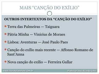 MAIS “CANÇÃO DO EXÍLIO”
OUTROS INTERTEXTOS DA “CANÇÃO DO EXÍLIO”
Terra das Palmeiras — Taiguara
Pátria Minha — Vinícius de Moraes
Lisboa: Aventuras — José Paulo Paes
Canção do exílio mais recente — Affonso Romano de
Sant’Anna
Nova canção do exílio — Ferreira Gullar
www.literaturaeshow.com.brwww.literaturaeshow.com.br Professor José Ricardo LimaProfessor José Ricardo Lima
 
