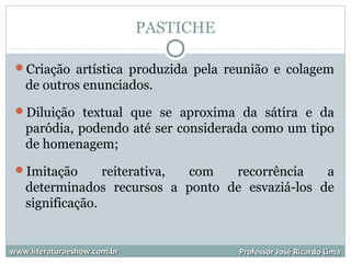 PASTICHE
Criação artística produzida pela reunião e colagem
de outros enunciados.
Diluição textual que se aproxima da sátira e da
paródia, podendo até ser considerada como um tipo
de homenagem;
Imitação reiterativa, com recorrência a
determinados recursos a ponto de esvaziá-los de
significação.
www.literaturaeshow.com.brwww.literaturaeshow.com.br Professor José Ricardo LimaProfessor José Ricardo Lima
 