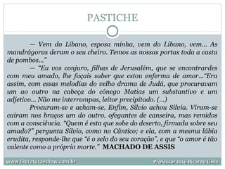 PASTICHE
www.literaturaeshow.com.brwww.literaturaeshow.com.br Professor José Ricardo LimaProfessor José Ricardo Lima
— Vem do Líbano, esposa minha, vem do Líbano, vem... As
mandrágoras deram o seu cheiro. Temos as nossas portas toda a casta
de pombos...”
— “Eu vos conjuro, filhas de Jerusalém, que se encontrardes
com meu amado, lhe façais saber que estou enferma de amor...“Era
assim, com essas melodias do velho drama de Judá, que procuravam
um ao outro na cabeça do cônego Matias um substantivo e um
adjetivo... Não me interrompas, leitor precipitado. (...)
Procuram-se e acham-se. Enfim, Silvio achou Silvia. Viram-se
caíram nos braços um do outro, ofegantes de canseira, mas remidos
com a consciência. “Quem é esta que sobe do deserto, firmada sobre seu
amado?” pergunta Silvio, como no Cântico; e ela, com a mesma lábia
erudita, responde-lhe que “é o selo do seu coração”, e que “o amor é tão
valente como a própria morte.” MACHADO DE ASSIS
 