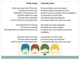 www.literaturaeshow.com.brwww.literaturaeshow.com.br Professor José Ricardo LimaProfessor José Ricardo Lima
Todo Meu Amor
Feche os olhos e eu irei te beijar
Amanhã sentirei saudades de você
Lembre-se que eu sempre serei verdadeiro
E enquanto eu estiver fora
Escreverei para casa todo dia
E mandarei todo meu amor pra você
Vou fingir que estou beijando
Os lábios que sinto saudade
E esperar que meus sonhos se tornem
[realidade
E enquanto eu estiver fora
Escreverei para casa todo dia
E mandarei todo meu amor pra você
.
All My Loving
Close your eyes and I'll kiss you
Tomorrow I'll miss you
Remember I'll always be true
And then while I'm away
I'll write home everyday
And I'll send all my loving to you
I'll pretend that I'm kissing
The lips I am missing
And hope that my dreams will come true
And then while I'm away
I'll write home everyday
And I'll send all my loving to you
 