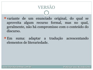 VERSÃO
variante de um enunciado original, do qual se
aproveita algum recurso formal, mas no qual,
geralmente, não há compromisso com o conteúdo do
discurso.
Em suma: adaptar a tradução acrescentando
elementos de literariedade.
www.literaturaeshow.com.brwww.literaturaeshow.com.br Professor José Ricardo LimaProfessor José Ricardo Lima
 