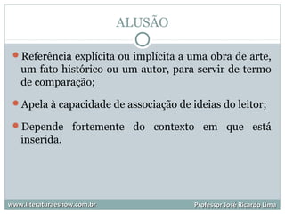 ALUSÃO
Referência explícita ou implícita a uma obra de arte,
um fato histórico ou um autor, para servir de termo
de comparação;
Apela à capacidade de associação de ideias do leitor;
Depende fortemente do contexto em que está
inserida.
www.literaturaeshow.com.brwww.literaturaeshow.com.br Professor José Ricardo LimaProfessor José Ricardo Lima
 