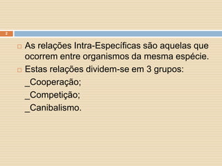 2





As relações Intra-Específicas são aquelas que
ocorrem entre organismos da mesma espécie.
Estas relações dividem-se em 3 grupos:
_Cooperação;
_Competição;
_Canibalismo.

 