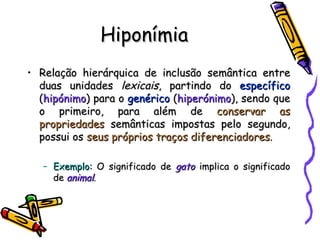 Hiponímia Relação hierárquica de inclusão semântica entre duas unidades  lexicais , partindo do  específico  ( hipónimo ) para o  genérico  ( hiperónimo ), sendo que o primeiro, para além de  conservar as propriedades  semânticas impostas pelo segundo, possui os  seus próprios traços diferenciadores . Exemplo:  O significado de  gato  implica o significado de  animal . 