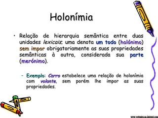 Holonímia Relação de hierarquia semântica entre duas unidades  lexicais ; uma denota  um todo  ( holónimo )  sem impor  obrigatoriamente as suas propriedades semânticas à outra, considerada sua  parte  ( merónimo ). Exemplo:   Carro  estabelece uma relação de holonímia com  volante , sem porém lhe impor as suas propriedades. www.vertentes.na-internet.com 