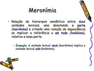 Meronímia Relação de hierarquia semântica entre duas unidades  lexicais , uma denotando  a parte   ( merónimo ) e criando uma  relação de dependência  ao implicar a referência a  um todo   ( holónimo ), relativo a essa parte. Exemplo:  A unidade lexical  dedo  (merónimo) implica a unidade lexical  mão  (holónimo). 