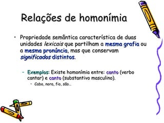 Relações de homonímia Propriedade semântica característica de duas unidades  lexicais  que partilham a  mesma grafia  ou a  mesma pronúncia , mas que conservam  significados  distintos . Exemplos:  Existe homonímia entre:  canto  (verbo cantar) e  canto  (substantivo masculino). Cabo, nora, fio, são… 