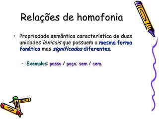 Relações de homofonia Propriedade semântica característica de duas unidades  lexicais  que possuem a  mesma forma fonética  mas  significados  diferentes . Exemplos :  passo  /  paço ;  sem  /  cem . 