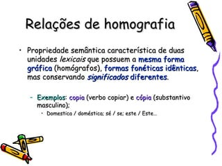 Relações de homografia Propriedade semântica característica de duas unidades  lexicais  que possuem a  mesma forma gráfica  (homógrafos),  formas fonéticas idênticas , mas conservando  significados  diferentes . Exemplos :  copia  (verbo copiar) e  cópia  (substantivo masculino); Domestica / doméstica; sé / se; este / Este… 