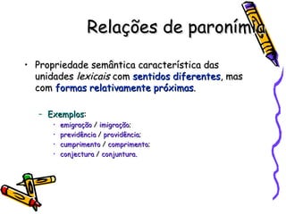 Relações de paronímia Propriedade semântica característica das unidades  lexicais  com  sentidos diferentes , mas com  formas relativamente próximas . Exemplos :  emigração  /  imigração ; previdência  /  providência ; cumprimento  /  comprimento ; conjectura  /  conjuntura. 