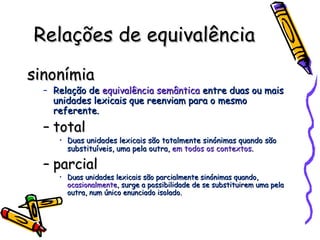 Relações de equivalência sinonímia Relação de  equivalência semântica  entre duas ou mais unidades lexicais que reenviam para o mesmo referente. total Duas unidades lexicais são totalmente sinónimas quando são substituíveis, uma pela outra,  em todos os contextos . parcial Duas unidades lexicais são parcialmente sinónimas quando,  ocasionalmente , surge a possibilidade de se substituirem uma pela outra, num único enunciado isolado. 