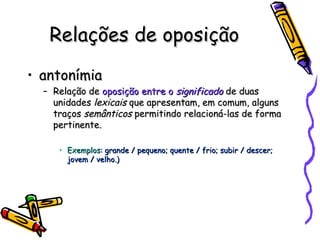 Relações de oposição antonímia Relação de  oposição entre o  significado  de duas unidades  lexicais  que apresentam, em comum, alguns traços  semânticos  permitindo relacioná-las de forma pertinente. Exemplos : grande / pequeno; quente / frio; subir / descer; jovem / velho.) 