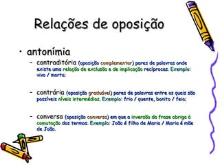 Relações de oposição antonímia contraditória  (oposição  complementar ) pares de palavras onde existe uma  relação de exclusão e de implicação  recíprocas.  Exemplo : vivo / morto; contrária  (oposição  graduável ) pares de palavras entre os quais são possíveis  níveis intermédios .  Exemplo : frio / quente, bonito / feio; conversa  (oposição  conversa ) em que a  inversão da frase obriga à comutação  dos termos.  Exemplo : João é filho de Maria / Maria é mãe de João. 