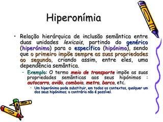 Hiperonímia Relação hierárquica de inclusão semântica entre duas unidades  lexicais , partindo do  genérico  ( hiperónimo ) para o  específico  ( hipónimo ), sendo que  o primeiro impõe sempre as suas propriedades ao segundo , criando assim, entre eles, uma dependência semântica. Exemplo:  O termo  meio de transporte  impõe as suas propriedades semânticas aos seus hipónimos :  autocarro ,  avião ,  comboio ,  metro ,  barco , etc. Um hiperónimo pode substituir, em todos os contextos, qualquer um dos seus hipónimos; o contrário não é possível . 