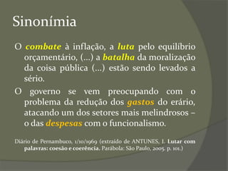 Sinonímia
O combate à inflação, a luta pelo equilíbrio
orçamentário, (...) a batalha da moralização
da coisa pública (...) estão sendo levados a
sério.
O governo se vem preocupando com o
problema da redução dos gastos do erário,
atacando um dos setores mais melindrosos –
o das despesas com o funcionalismo.
Diário de Pernambuco, 1/10/1969 (extraído de ANTUNES, I. Lutar com
palavras: coesão e coerência. Parábola: São Paulo, 2005. p. 101.)
 
