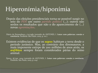 Hiperonímia/hiponímia
Depois das eleições presidenciais torna-se possível surgir no
seio do PDS um outro partido político (...); outros não
serãos os resultados que não o do aparecimento de (...)
novas agremiações.
Diário de Pernambuco, 1/10/1985 (extraído de ANTUNES, I. Lutar com palavras: coesão e
coerência. Parábola: São Paulo, 2005. p. 101.)
Existem evidências de que os sapos habitam a terra desde o
período jurássico. Mas, ao contrário dos dinossauros, a
mais imponente estirpe de 200 milhões de anos atrás, os
anfíbios sempre foram considerados párias do reino
animal.
Época, 28 jun. 2004 (extraído de ANTUNES, I. Lutar com palavras: coesão e coerência.
Parábola: São Paulo, 2005. p. 104)
 