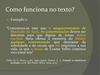 Como funciona no texto?
 Exemplo 2:
“Comemora-se este ano o sesquicentenário de
Machado de Assis. As comemorações devem ser
discretas para que dignas de nosso maior
escritor. Seria ofensa à memória do Mestre
qualquer comemoração que destoasse da
sobriedade e do recato que ele imprimiu a sua
vida, já que o bruxo de Cosme Velho continua
vivo entre nós”
Folha de S. Paulo, 4 fev. 1989 (apud. Favero, L. L. Coesão e coerência
textuais. 11 ed. São Paulo: Ática, 2009. p.12)
 