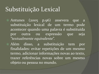 Substituição Lexical
 Antunes (2005 p.96) assevera que a
substituição lexical de um termo pode
acontecer quando uma palavra é substituída
por outra ou expressão que seja
“textualmente equivalente”.
 Além disso, a substituição tem por
finalidades: evitar repetições de um mesmo
termo, adicionar informações novas ao texto,
trazer referências novas sobre um mesmo
objeto ou pessoa no mundo.
 
