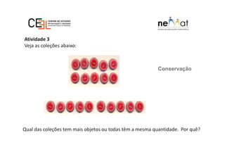 Conservação
Atividade 3
Veja as coleções abaixo:
Qual das coleções tem mais objetos ou todas têm a mesma quantidade. Por quê?
 