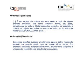 Ordenação (Seriação)
[...] É um arranjo de objetos em uma série a partir de alguns
critérios prescritos, tais como tamanho, forma, cor, peso,
comprimento ou textura. Seriar segundo o tamanho, por exemplo, é
colocar os objetos em ordem do menor ao maior, ou do maior ao
menor (MACDONALD, 2009, p.64).
Ordenação (Sequência)
Sequência significa suceder um elemento após o outro, mantendo
sempre um mesmo padrão que se repete várias vezes. Por
exemplo: utilizando materiais alternativos, arrumar uma tampinha e
um canudo, repetindo esta sequência várias vezes.
 