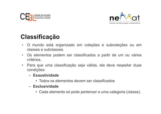 Classificação
• O mundo está organizado em coleções e subcoleções ou em
classes e subclasses.
• Os elementos podem ser classificados a partir de um ou vários
critérios.
• Para que uma classificação seja válida, ela deve respeitar duas
condições:
– Exaustividade
• Todos os elementos devem ser classificados
– Exclusividade
• Cada elemento só pode pertencer a uma categoria (classe).
 