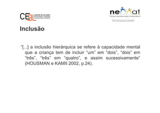 Inclusão
“[...] a inclusão hierárquica se refere à capacidade mental
que a criança tem de incluir “um” em “dois”, “dois” em
“três”, “três” em “quatro”, e assim sucessivamente”
(HOUSMAN e KAMII 2002, p.24).
 