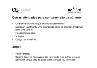 Outras atividades para compreensão de número
• Quantificar as coisas que estão ao nosso redor;
• Distribuir igualmente uma quantidade entre as crianças (materiais
para uma tarefa);
• Recolher materiais;
• Votação;
• Dança das cadeiras.
Jogos
• Pega varetas;
• Baralho (sem as figuras) um tira uma carta e os outros têm que
adivinhar. O que tirou só pode dizer "é maior "ou "é menor“.
 