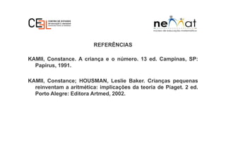 REFERÊNCIAS
KAMII, Constance. A criança e o número. 13 ed. Campinas, SP:
Papirus, 1991.
KAMII, Constance; HOUSMAN, Leslie Baker. Crianças pequenas
reinventam a aritmética: implicações da teoria de Piaget. 2 ed.
Porto Alegre: Editora Artmed, 2002.
 