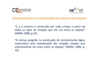 “[...] o número é construído por cada criança a partir de
todos os tipos de relações que ela cria entre os objetos”
(KAMII, 1986, p.13).
“A criança progride na construção do conhecimento lógico
matemático pela coordenação das relações simples que
anteriormente ela criou entre os objetos” (KAMII, 1986, p.
15).
SISTEMATIZAÇÃO DA COMPREENSÃO DO CONCEITO DE NÚMERO
 
