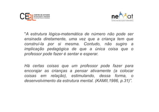 "A estrutura lógica-matemática de número não pode ser
ensinada diretamente, uma vez que a criança tem que
construí-la por si mesma. Contudo, não sugiro a
implicação pedagógica de que a única coisa que o
professor pode fazer é sentar e esperar.
Há certas coisas que um professor pode fazer para
encorajar as crianças a pensar ativamente (a colocar
coisas em relação), estimulando, dessa forma, o
desenvolvimento da estrutura mental. (KAMII,1986, p.31)”.
 