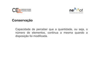 Conservação
Capacidade de perceber que a quantidade, ou seja, o
número de elementos, continua a mesma quando a
disposição foi modificada.
 