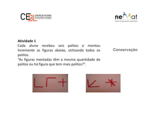 Conservação
Atividade 1
Cada aluno recebeu seis palitos e montou
livremente as figuras abaixo, utilizando todos os
palitos.
“As figuras montadas têm a mesma quantidade de
palitos ou há figura que tem mais palitos?”.
 